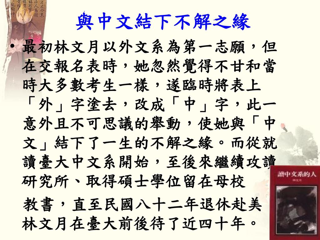 與中文結下不解之緣 最初林文月以外文系為第一志願，但在交報名表時，她忽然覺得不甘和當時大多數考生一樣，遂臨時將表上「外」字塗去，改成「中」字，此一意外且不可思議的舉動，使她與「中文」結下了一生的不解之緣。而從就讀臺大中文系開始，至後來繼續攻讀研究所、取得碩士學位留在母校.