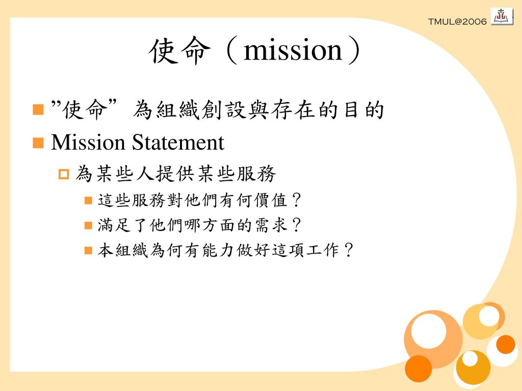 使命（mission） 使命 為組織創設與存在的目的 Mission Statement 為某些人提供某些服務 這些服務對他們有何價值？