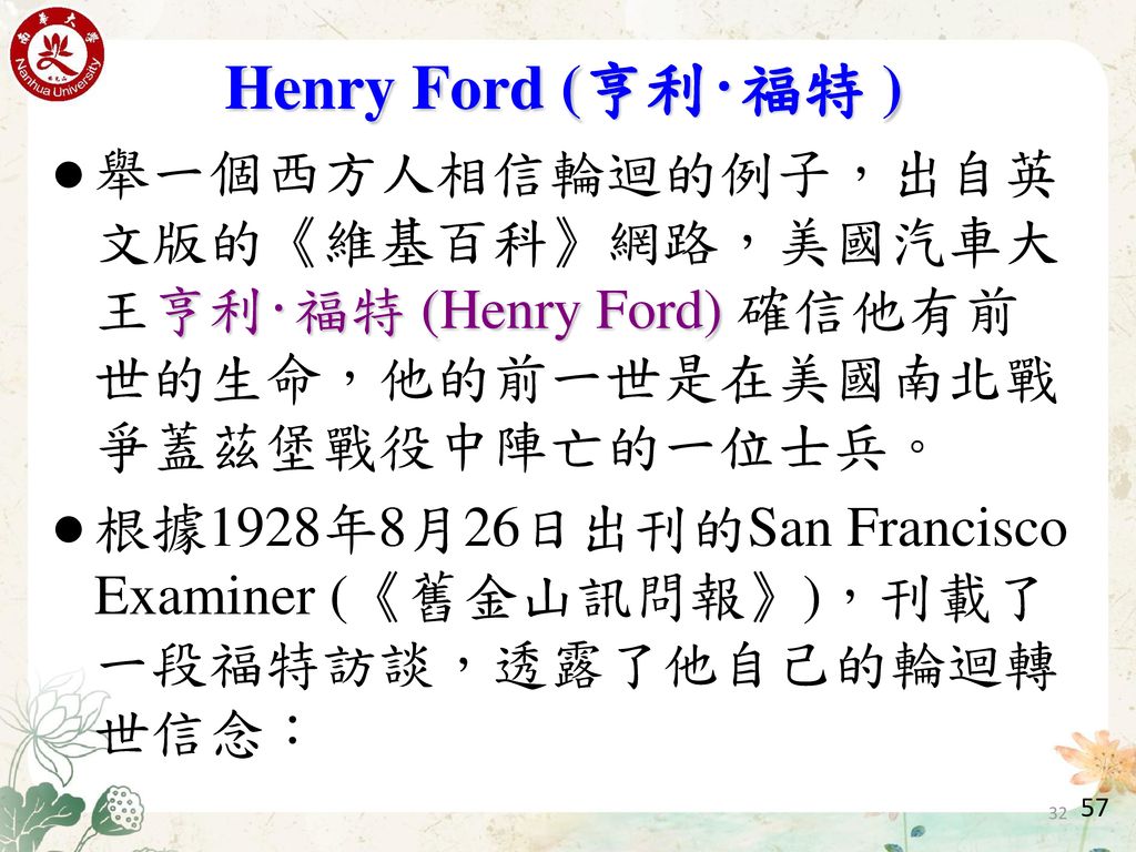 Henry Ford (亨利‧福特 ) 舉一個西方人相信輪迴的例子，出自英文版的《維基百科》網路，美國汽車大王亨利‧福特 (Henry Ford) 確信他有前世的生命，他的前一世是在美國南北戰爭蓋茲堡戰役中陣亡的一位士兵。