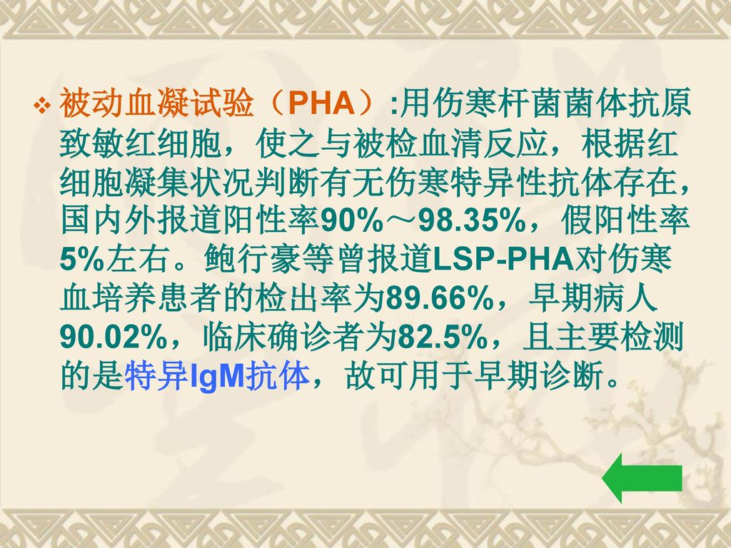 被动血凝试验（PHA）:用伤寒杆菌菌体抗原致敏红细胞，使之与被检血清反应，根据红细胞凝集状况判断有无伤寒特异性抗体存在，国内外报道阳性率90%～98.35%，假阳性率5%左右。鲍行豪等曾报道LSP-PHA对伤寒血培养患者的检出率为89.66%，早期病人90.02%，临床确诊者为82.5%，且主要检测的是特异IgM抗体，故可用于早期诊断。