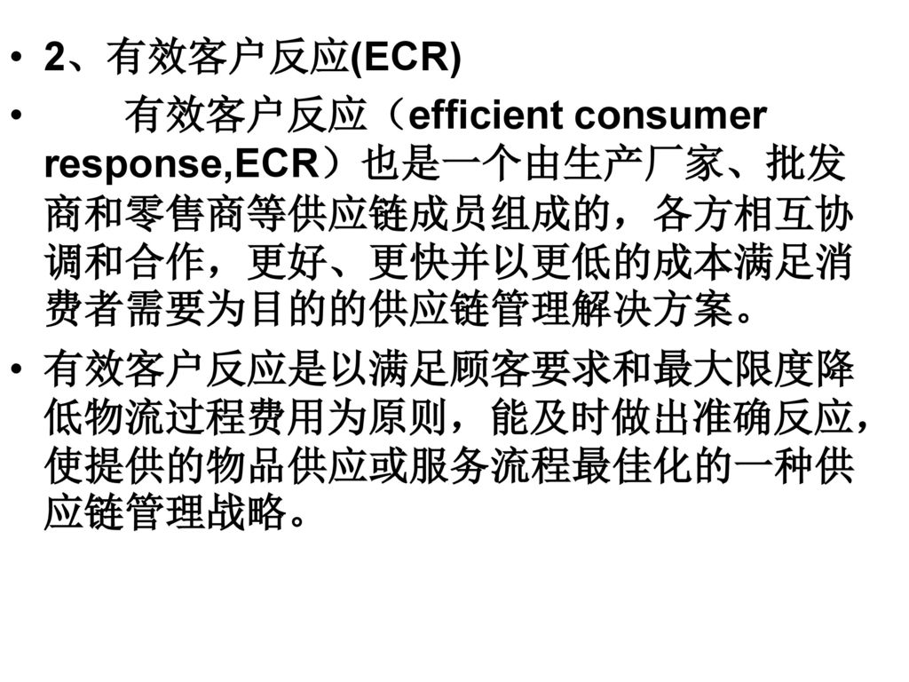 2、有效客户反应(ECR) 有效客户反应（efficient consumer response,ECR）也是一个由生产厂家、批发商和零售商等供应链成员组成的，各方相互协调和合作，更好、更快并以更低的成本满足消费者需要为目的的供应链管理解决方案。