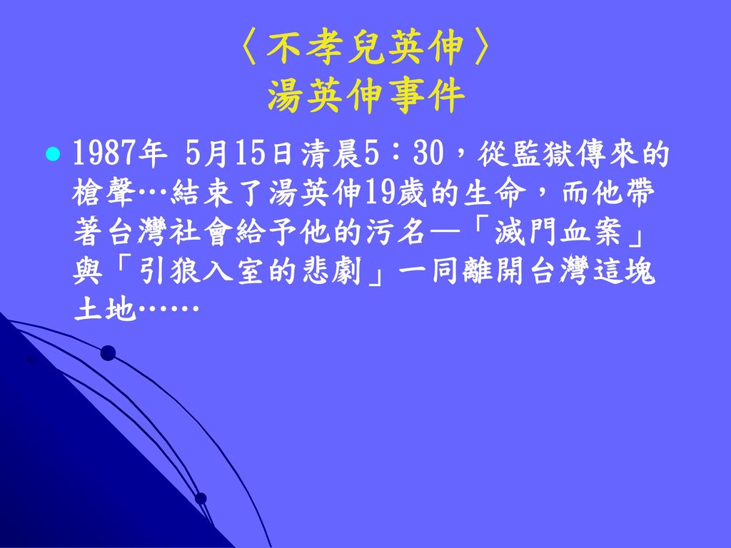 〈不孝兒英伸〉 湯英伸事件 1987年 5月15日清晨5：30，從監獄傳來的槍聲…結束了湯英伸19歲的生命，而他帶著台灣社會給予他的污名—「滅門血案」與「引狼入室的悲劇」一同離開台灣這塊土地……