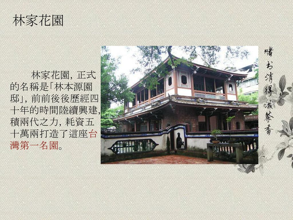 林家花園 林家花園，正式的名稱是「林本源園邸」，前前後後歷經四十年的時間陸續興建，積兩代之力，耗資五十萬兩打造了這座台灣第一名園。