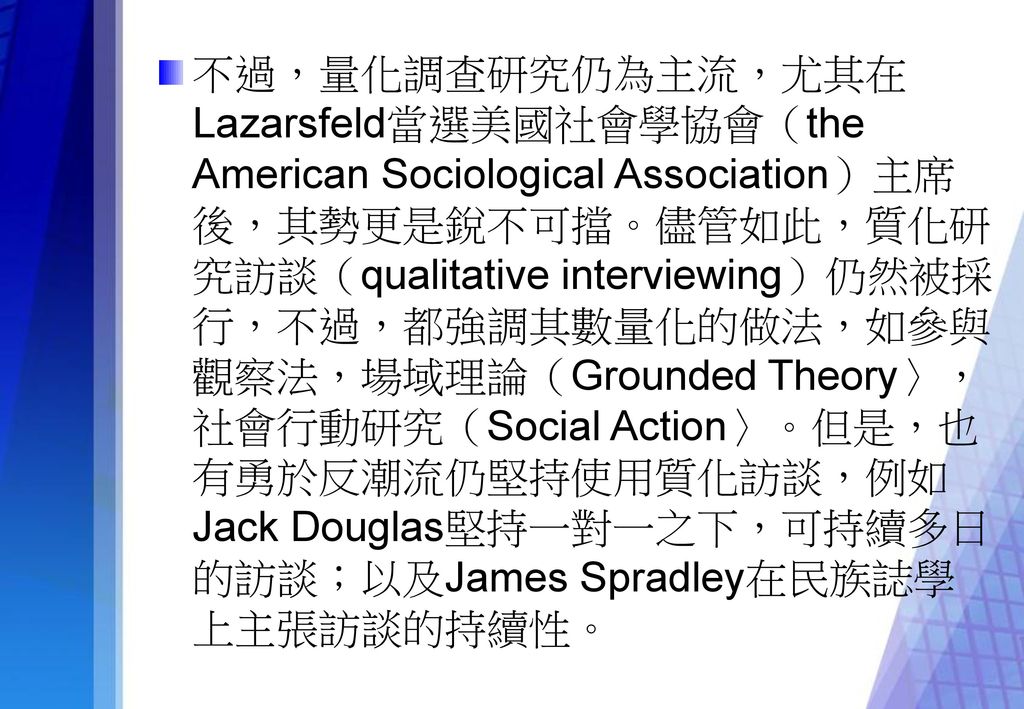 不過，量化調查研究仍為主流，尤其在Lazarsfeld當選美國社會學協會（the American Sociological Association）主席後，其勢更是銳不可擋。儘管如此，質化研究訪談（qualitative interviewing）仍然被採行，不過，都強調其數量化的做法，如參與觀察法，場域理論（Grounded Theory〉，社會行動研究（Social Action〉。但是，也有勇於反潮流仍堅持使用質化訪談，例如Jack Douglas堅持一對一之下，可持續多日的訪談；以及James Spradley在民族誌學上主張訪談的持續性。