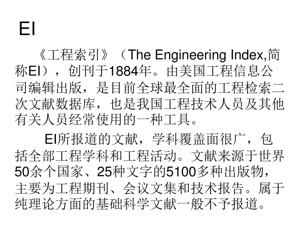 EI 《工程索引》（The Engineering Index,简称EI），创刊于1884年。由美国工程信息公司编辑出版，是目前全球最全面的工程检索二次文献数据库，也是我国工程技术人员及其他有关人员经常使用的一种工具。