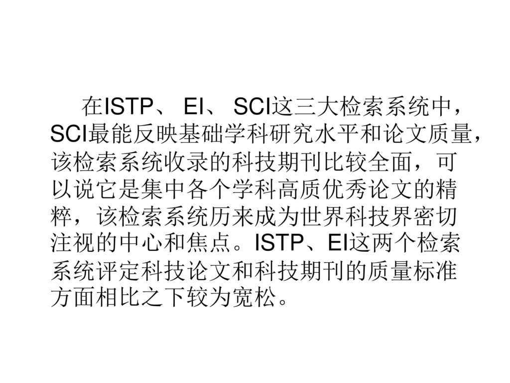 在ISTP、 EI、 SCI这三大检索系统中，SCI最能反映基础学科研究水平和论文质量，该检索系统收录的科技期刊比较全面，可以说它是集中各个学科高质优秀论文的精粹，该检索系统历来成为世界科技界密切注视的中心和焦点。ISTP、EI这两个检索系统评定科技论文和科技期刊的质量标准方面相比之下较为宽松。
