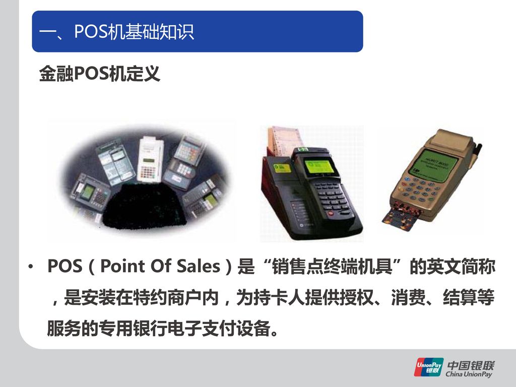 一、POS机基础知识 金融POS机定义. 一、POS机基础知识. 讲解. 1。POS机硬件构成. a、POS是Point of Sales的简称，意为销售点终端机具。金融POS机是安装在特约商户内，为持卡人提供授权、消费、结算等服务的专用银行电子支付设备。