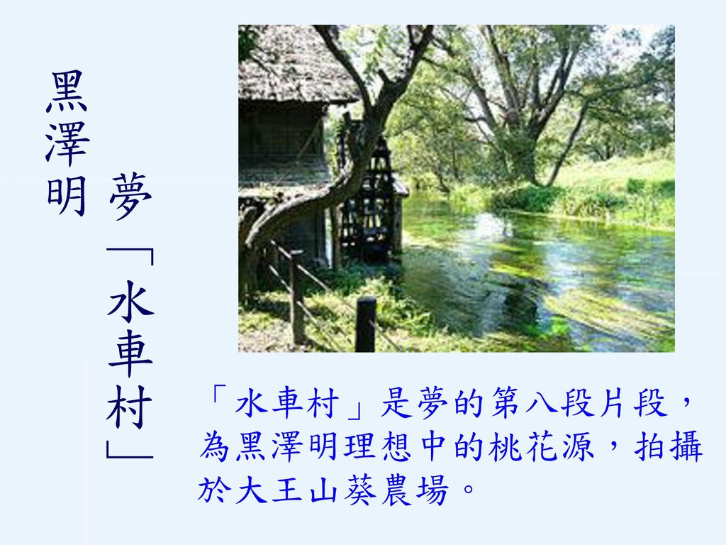 夢「水車村」 黑澤明 「水車村」是夢的第八段片段，為黑澤明理想中的桃花源，拍攝於大王山葵農場。