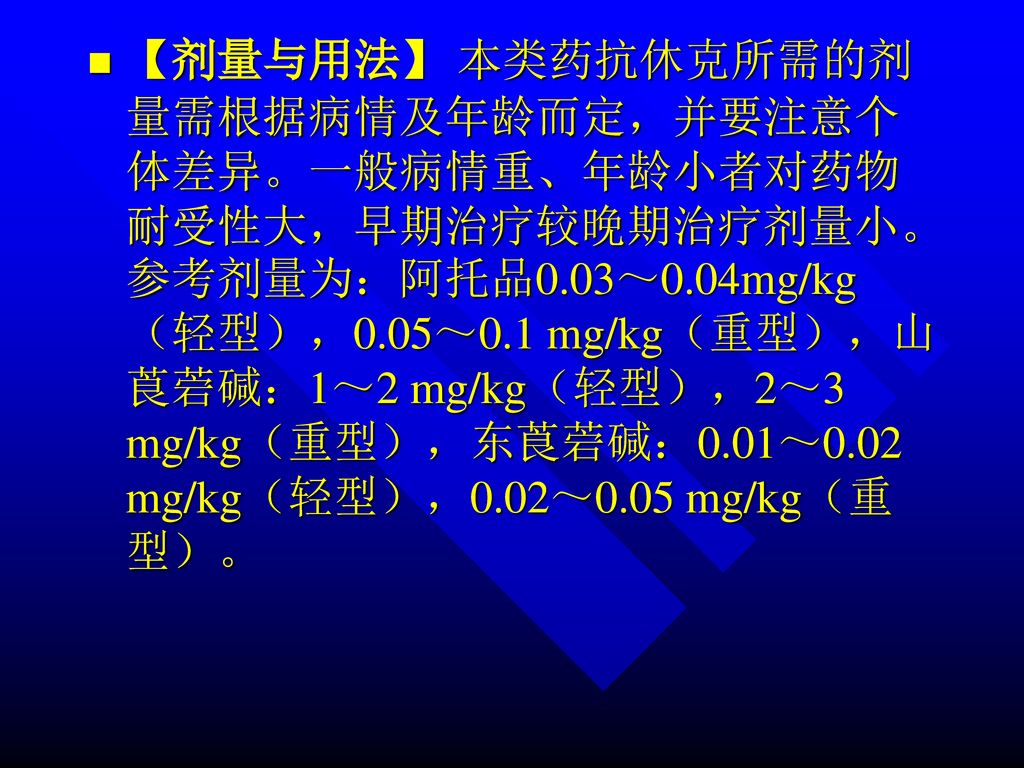 【剂量与用法】 本类药抗休克所需的剂量需根据病情及年龄而定，并要注意个体差异。一般病情重、年龄小者对药物耐受性大，早期治疗较晚期治疗剂量小。参考剂量为：阿托品0.03～0.04mg/kg（轻型），0.05～0.1 mg/kg（重型），山莨菪碱：1～2 mg/kg（轻型），2～3 mg/kg（重型），东莨菪碱：0.01～0.02 mg/kg（轻型），0.02～0.05 mg/kg（重型）。