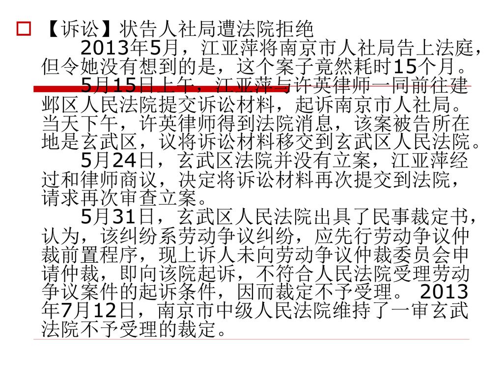 【诉讼】状告人社局遭法院拒绝 2013年5月，江亚萍将南京市人社局告上法庭，但令她没有想到的是，这个案子竟然耗时15个月。 5月15日上午，江亚萍与许英律师一同前往建邺区人民法院提交诉讼材料，起诉南京市人社局。当天下午，许英律师得到法院消息，该案被告所在地是玄武区，议将诉讼材料移交到玄武区人民法院。 5月24日，玄武区法院并没有立案，江亚萍经过和律师商议，决定将诉讼材料再次提交到法院，请求再次审查立案。 5月31日，玄武区人民法院出具了民事裁定书，认为，该纠纷系劳动争议纠纷，应先行劳动争议仲裁前置程序，现上诉人未向劳动争议仲裁委员会申请仲裁，即向该院起诉，不符合人民法院受理劳动争议案件的起诉条件，因而裁定不予受理。 2013年7月12日，南京市中级人民法院维持了一审玄武法院不予受理的裁定。