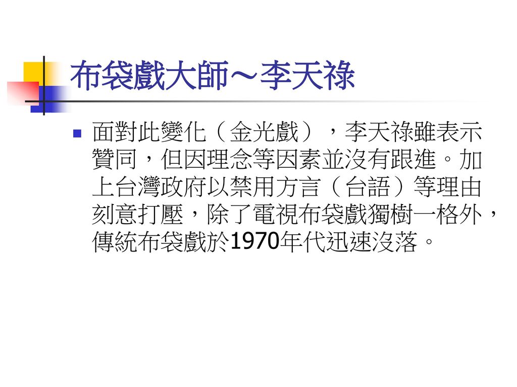 布袋戲大師～李天祿 面對此變化（金光戲），李天祿雖表示贊同，但因理念等因素並沒有跟進。加上台灣政府以禁用方言（台語）等理由刻意打壓，除了電視布袋戲獨樹一格外，傳統布袋戲於1970年代迅速沒落。
