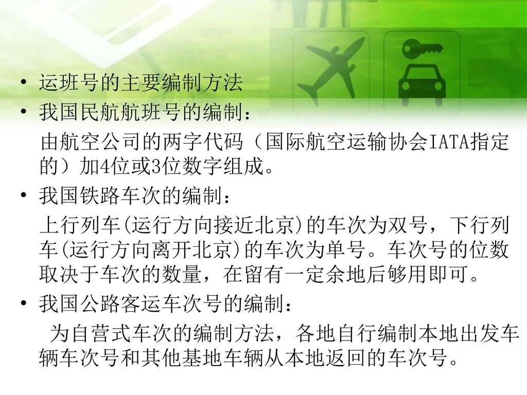 运班号的主要编制方法 我国民航航班号的编制： 由航空公司的两字代码（国际航空运输协会IATA指定的）加4位或3位数字组成。 我国铁路车次的编制： 上行列车(运行方向接近北京)的车次为双号，下行列车(运行方向离开北京)的车次为单号。车次号的位数取决于车次的数量，在留有一定余地后够用即可。