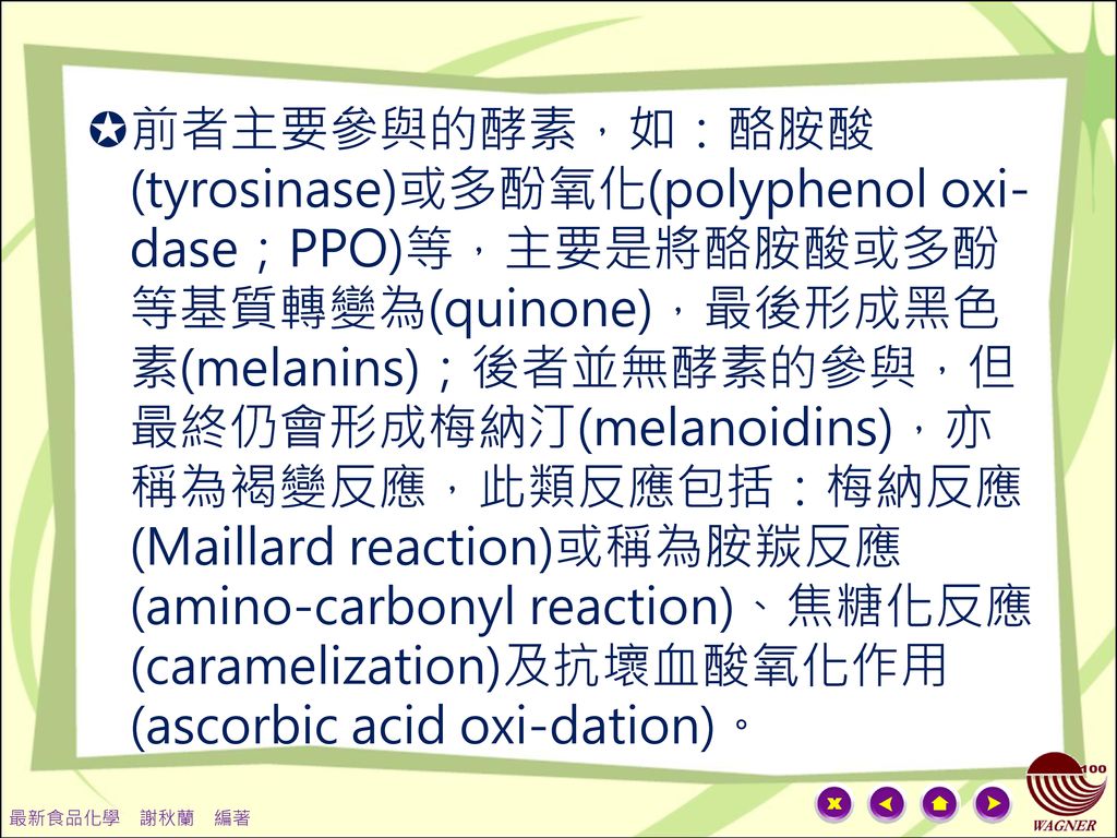 前者主要參與的酵素，如：酪胺酸(tyrosinase)或多酚氧化(polyphenol oxi-dase；PPO)等，主要是將酪胺酸或多酚等基質轉變為(quinone)，最後形成黑色素(melanins)；後者並無酵素的參與，但最終仍會形成梅納汀(melanoidins)，亦稱為褐變反應，此類反應包括：梅納反應(Maillard reaction)或稱為胺羰反應(amino-carbonyl reaction)、焦糖化反應(caramelization)及抗壞血酸氧化作用(ascorbic acid oxi-dation)。