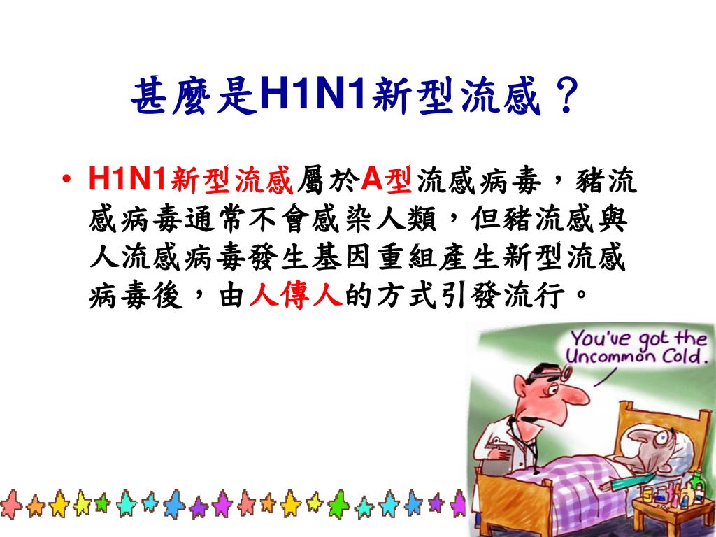 甚麼是H1N1新型流感？ H1N1新型流感屬於A型流感病毒，豬流感病毒通常不會感染人類，但豬流感與人流感病毒發生基因重組產生新型流感病毒後，由人傳人的方式引發流行。 10