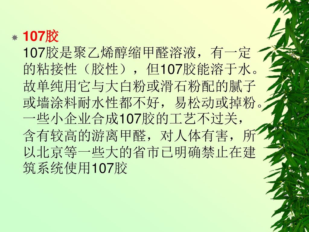 107胶 107胶是聚乙烯醇缩甲醛溶液，有一定的粘接性（胶性），但107胶能溶于水。故单纯用它与大白粉或滑石粉配的腻子或墙涂料耐水性都不好，易松动或掉粉。一些小企业合成107胶的工艺不过关，含有较高的游离甲醛，对人体有害，所以北京等一些大的省市已明确禁止在建筑系统使用107胶