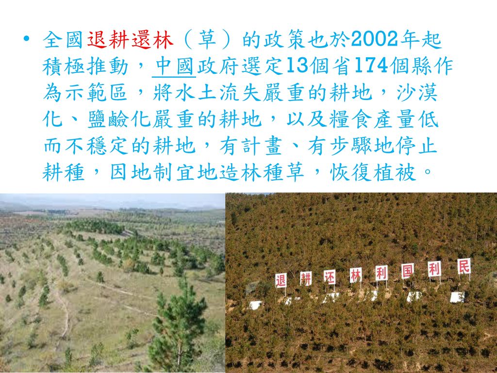 全國退耕還林（草）的政策也於2002年起積極推動，中國政府選定13個省174個縣作為示範區，將水土流失嚴重的耕地，沙漠化、鹽鹼化嚴重的耕地，以及糧食產量低而不穩定的耕地，有計畫、有步驟地停止耕種，因地制宜地造林種草，恢復植被。