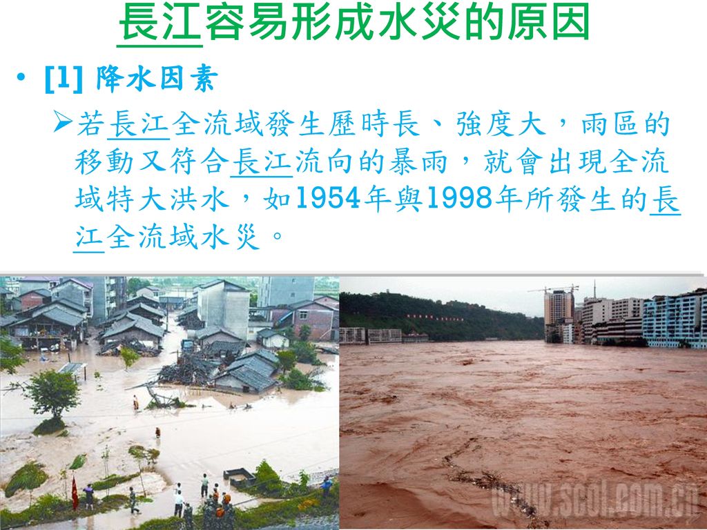 長江容易形成水災的原因 [1] 降水因素 若長江全流域發生歷時長、強度大，雨區的移動又符合長江流向的暴雨，就會出現全流域特大洪水，如1954年與1998年所發生的長江全流域水災。