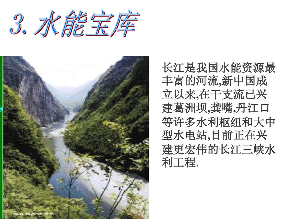 3.水能宝库 长江是我国水能资源最丰富的河流,新中国成立以来,在干支流已兴建葛洲坝,龚嘴,丹江口等许多水利枢纽和大中型水电站,目前正在兴建更宏伟的长江三峡水利工程.