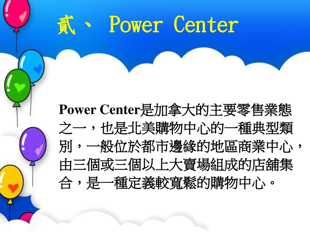 貳、 Power Center Power Center是加拿大的主要零售業態之一，也是北美購物中心的一種典型類別，一般位於都市邊緣的地區商業中心，由三個或三個以上大賣場組成的店舖集合，是一種定義較寬鬆的購物中心。