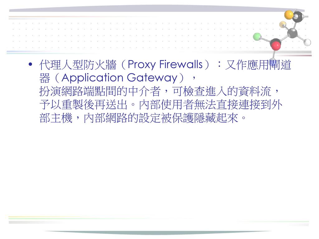 代理人型防火牆（Proxy Firewalls）：又作應用閘道器（Application Gateway）， 扮演網路端點間的中介者，可檢查進入的資料流，予以重製後再送出。內部使用者無法直接連接到外部主機，內部網路的設定被保護隱藏起來。
