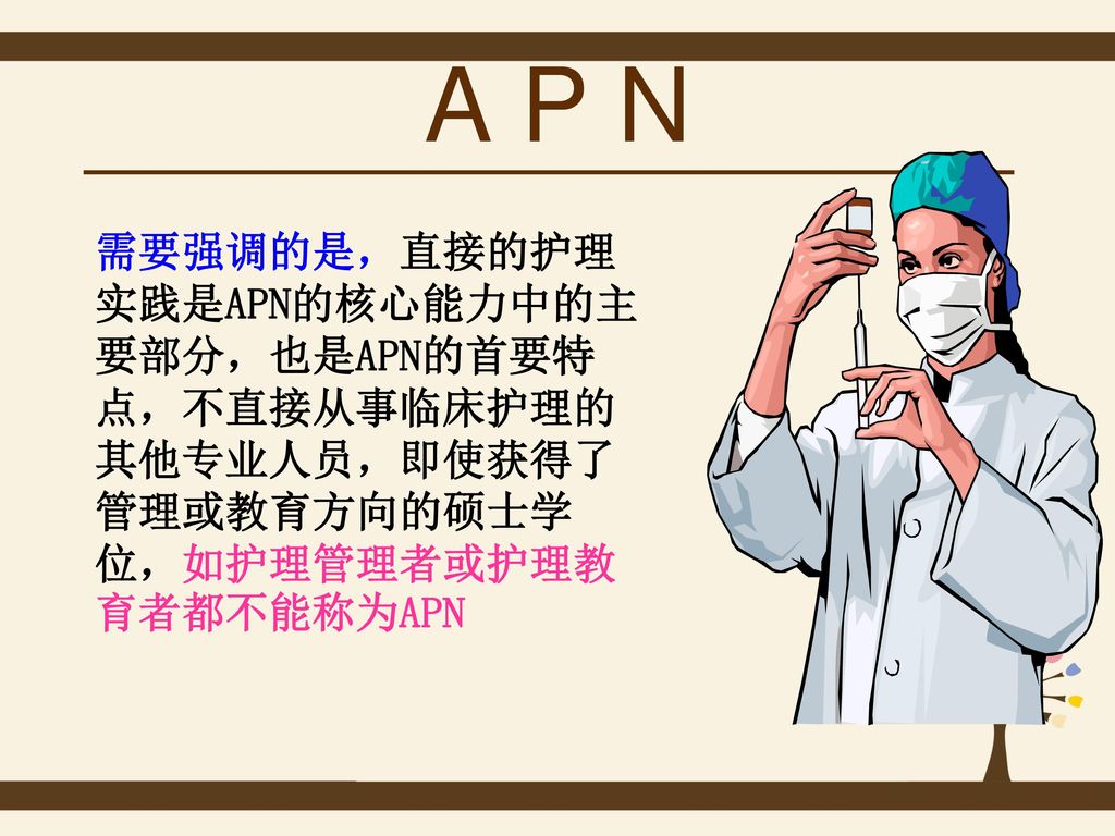 A P N 需要强调的是，直接的护理实践是APN的核心能力中的主要部分，也是APN的首要特点，不直接从事临床护理的其他专业人员，即使获得了管理或教育方向的硕士学位，如护理管理者或护理教育者都不能称为APN.