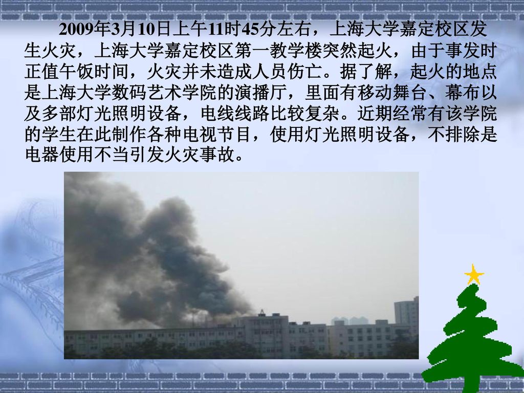 2009年3月10日上午11时45分左右，上海大学嘉定校区发生火灾，上海大学嘉定校区第一教学楼突然起火，由于事发时正值午饭时间，火灾并未造成人员伤亡。据了解，起火的地点是上海大学数码艺术学院的演播厅，里面有移动舞台、幕布以及多部灯光照明设备，电线线路比较复杂。近期经常有该学院的学生在此制作各种电视节目，使用灯光照明设备，不排除是电器使用不当引发火灾事故。