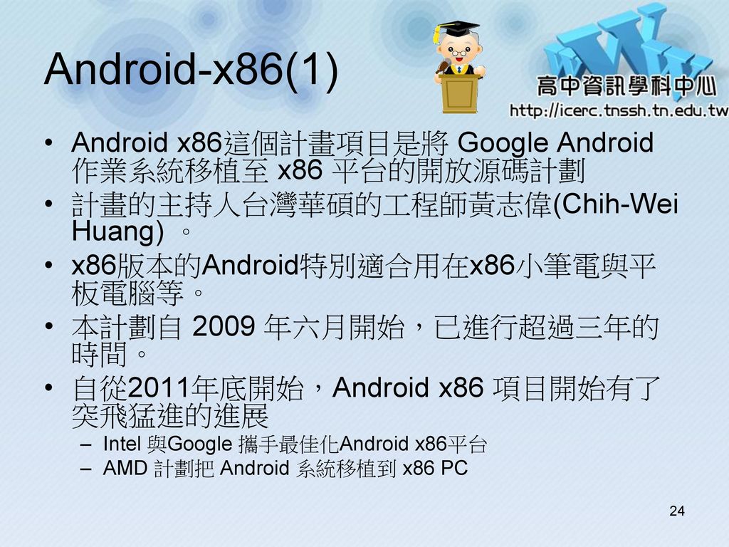 Android-x86(1) Android x86這個計畫項目是將 Google Android 作業系統移植至 x86 平台的開放源碼計劃. 計畫的主持人台灣華碩的工程師黃志偉(Chih-Wei Huang) 。