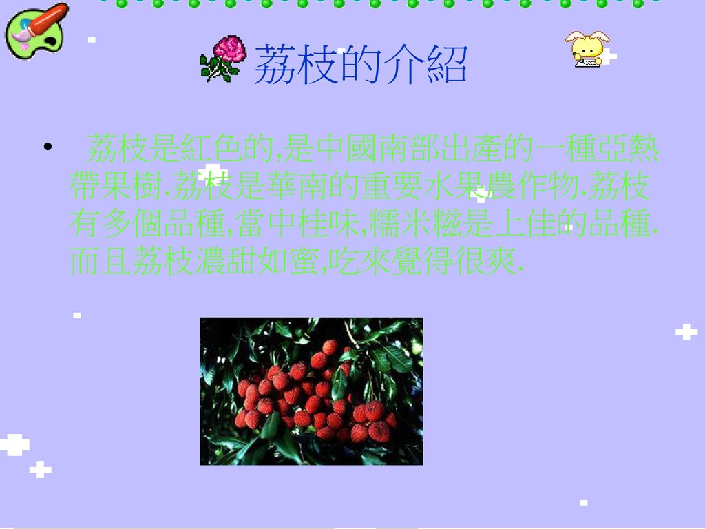 荔枝的介紹 荔枝是紅色的,是中國南部出產的一種亞熱帶果樹.荔枝是華南的重要水果農作物.荔枝有多個品種,當中桂味,糯米糍是上佳的品種.而且荔枝濃甜如蜜,吃來覺得很爽.