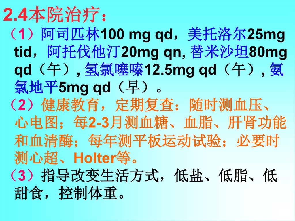 2.4本院治疗： （1）阿司匹林100 mg qd，美托洛尔25mg tid，阿托伐他汀20mg qn, 替米沙坦80mg qd（午）, 氢氯噻嗪12.5mg qd（午）, 氨氯地平5mg qd（早）。