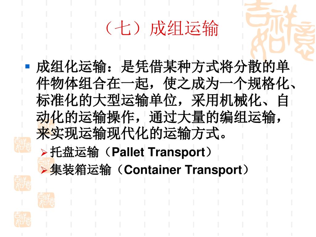 （七）成组运输 成组化运输：是凭借某种方式将分散的单件物体组合在一起，使之成为一个规格化、标准化的大型运输单位，采用机械化、自动化的运输操作，通过大量的编组运输，来实现运输现代化的运输方式。 托盘运输（Pallet Transport）