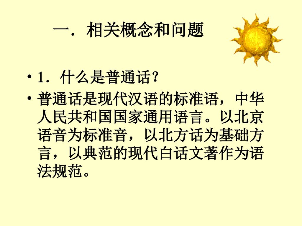 一．相关概念和问题 1．什么是普通话？ 普通话是现代汉语的标准语，中华人民共和国国家通用语言。以北京语音为标准音，以北方话为基础方言，以典范的现代白话文著作为语法规范。