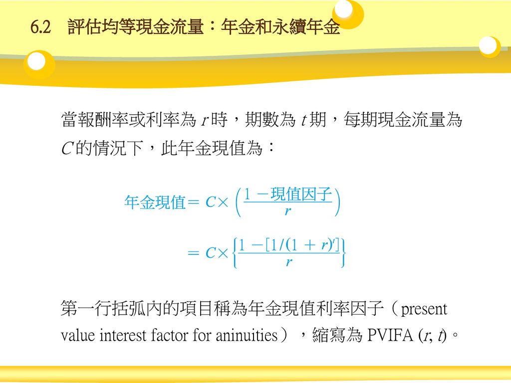 6.2 評估均等現金流量：年金和永續年金 當報酬率或利率為 r 時，期數為 t 期，每期現金流量為 C 的情況下，此年金現值為： 第一行括弧內的項目稱為年金現值利率因子（present value interest factor for aninuities），縮寫為 PVIFA (r, t)。