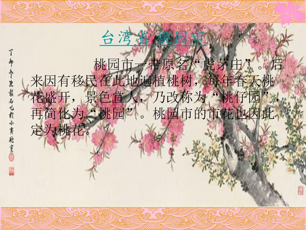 台湾省 桃园市 桃园市一带原名 虎茅庄 。后来因有移民在此地遍植桃树，每年春天桃花盛开，景色宜人，乃改称为 桃仔园 ，再简化为 桃园 。桃园市的市花也因此定为桃花。