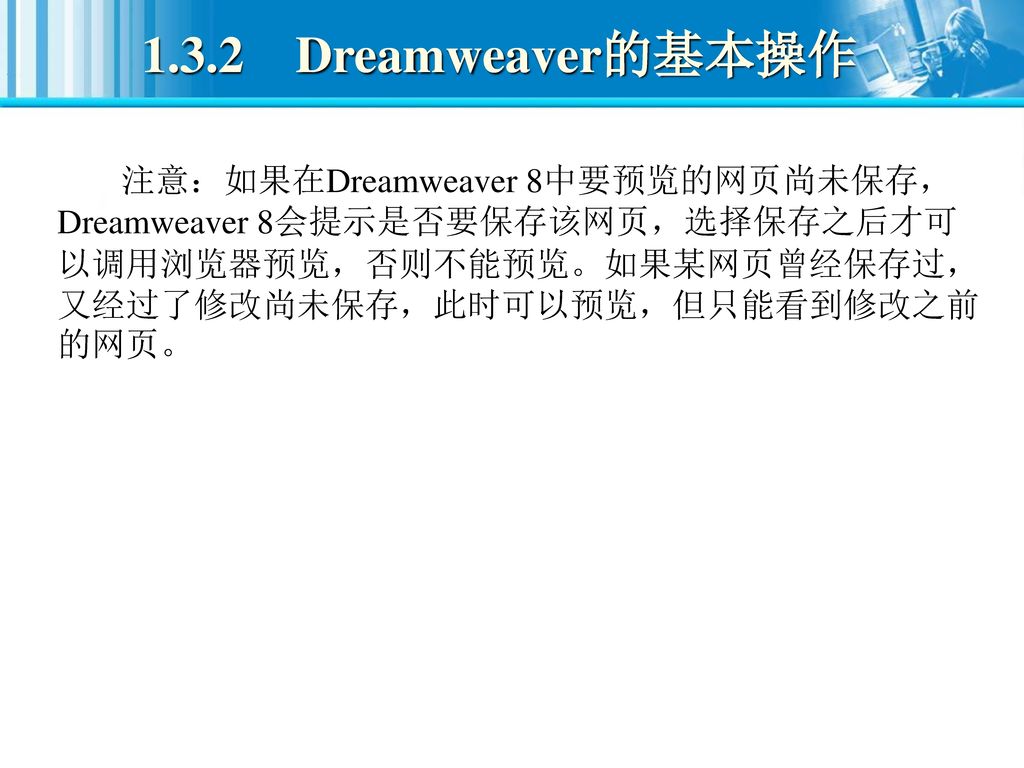 1.3.2 Dreamweaver的基本操作 注意：如果在Dreamweaver 8中要预览的网页尚未保存，Dreamweaver 8会提示是否要保存该网页，选择保存之后才可以调用浏览器预览，否则不能预览。如果某网页曾经保存过，又经过了修改尚未保存，此时可以预览，但只能看到修改之前的网页。
