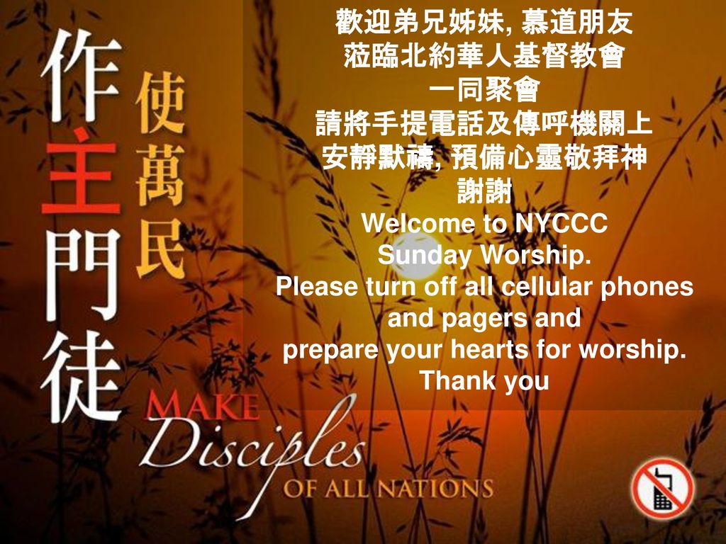 歡迎弟兄姊妹, 慕道朋友 蒞臨北約華人基督教會 一同聚會 請將手提電話及傳呼機關上 安靜默禱, 預備心靈敬拜神 謝謝 Welcome to NYCCC Sunday Worship.