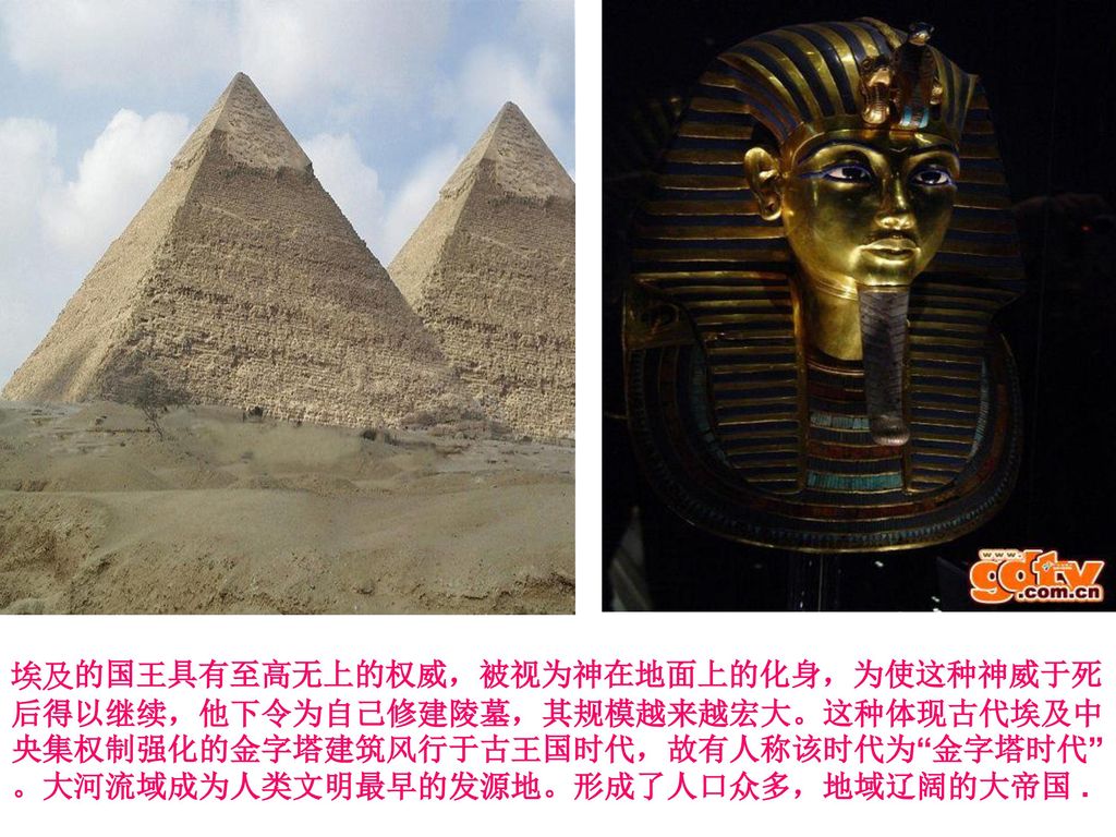 埃及的国王具有至高无上的权威，被视为神在地面上的化身，为使这种神威于死后得以继续，他下令为自己修建陵墓，其规模越来越宏大。这种体现古代埃及中央集权制强化的金字塔建筑风行于古王国时代，故有人称该时代为 金字塔时代 。大河流域成为人类文明最早的发源地。形成了人口众多，地域辽阔的大帝国 .