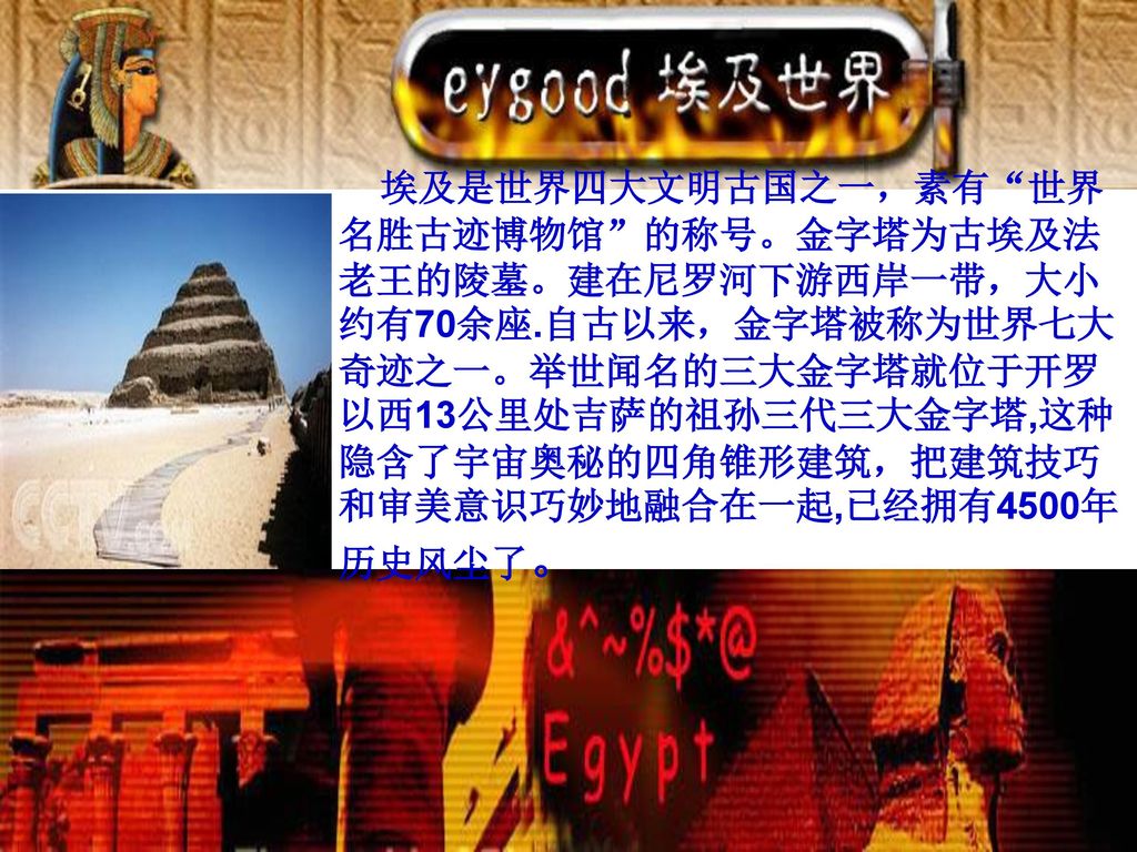 埃及是世界四大文明古国之一，素有 世界名胜古迹博物馆 的称号。金字塔为古埃及法老王的陵墓。建在尼罗河下游西岸一带，大小约有70余座