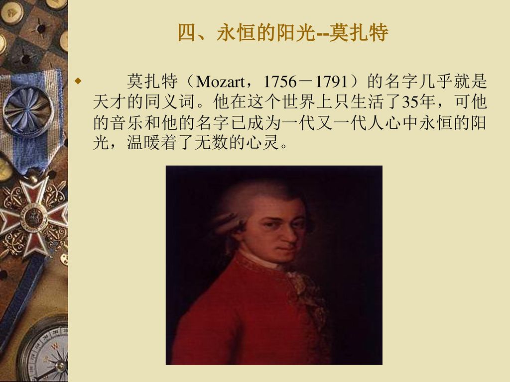 四、永恒的阳光--莫扎特 莫扎特（Mozart，1756－1791）的名字几乎就是天才的同义词。他在这个世界上只生活了35年，可他的音乐和他的名字已成为一代又一代人心中永恒的阳光，温暖着了无数的心灵。