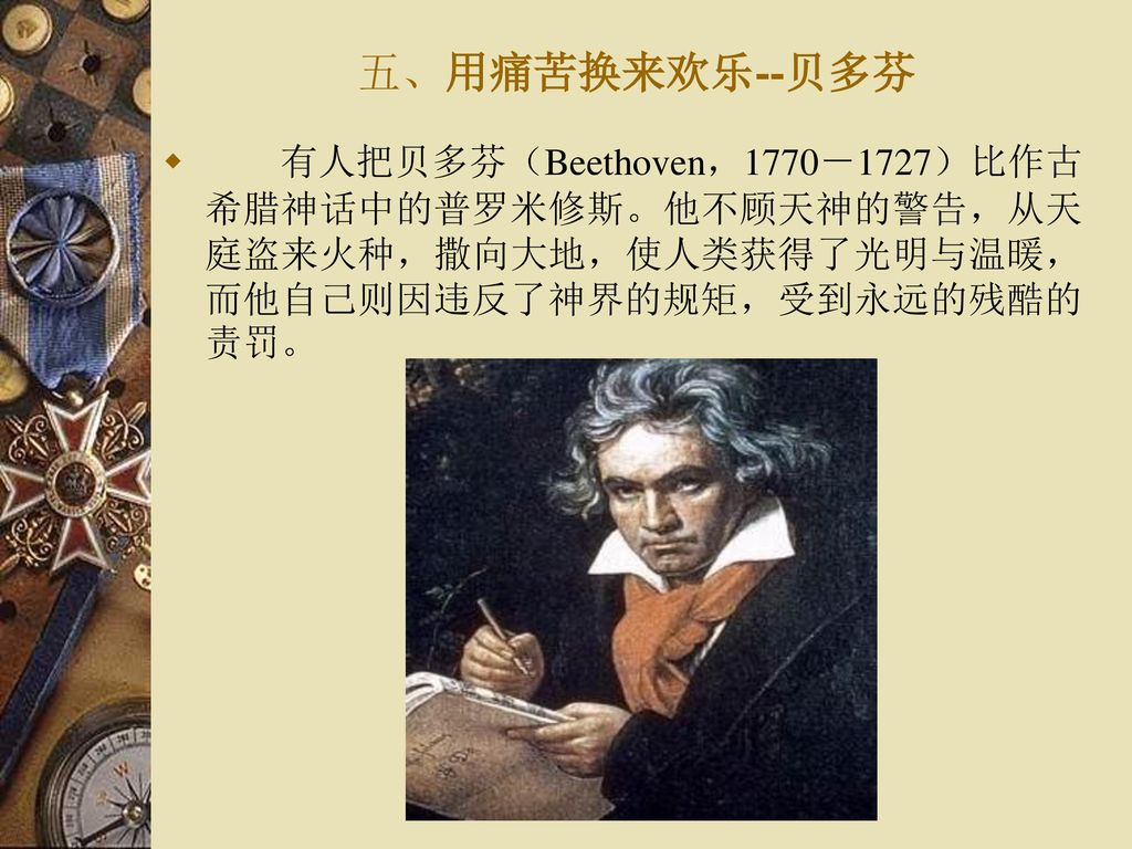 五、用痛苦换来欢乐--贝多芬 有人把贝多芬（Beethoven，1770－1727）比作古希腊神话中的普罗米修斯。他不顾天神的警告，从天庭盗来火种，撒向大地，使人类获得了光明与温暖，而他自己则因违反了神界的规矩，受到永远的残酷的责罚。