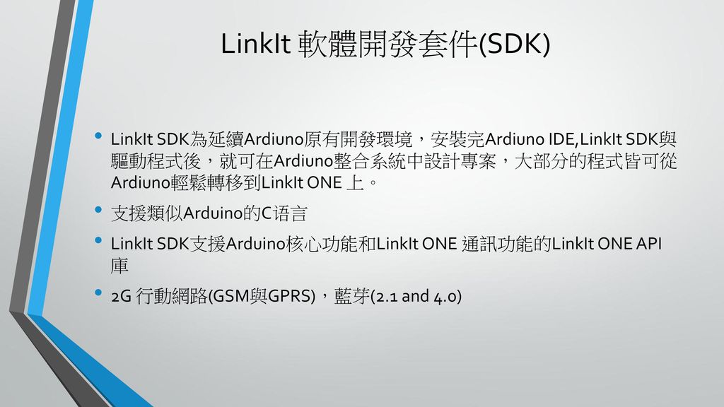LinkIt 軟體開發套件(SDK) LinkIt SDK為延續Ardiuno原有開發環境，安裝完Ardiuno IDE,LinkIt SDK與 驅動程式後，就可在Ardiuno整合系統中設計專案，大部分的程式皆可從 Ardiuno輕鬆轉移到LinkIt ONE 上。