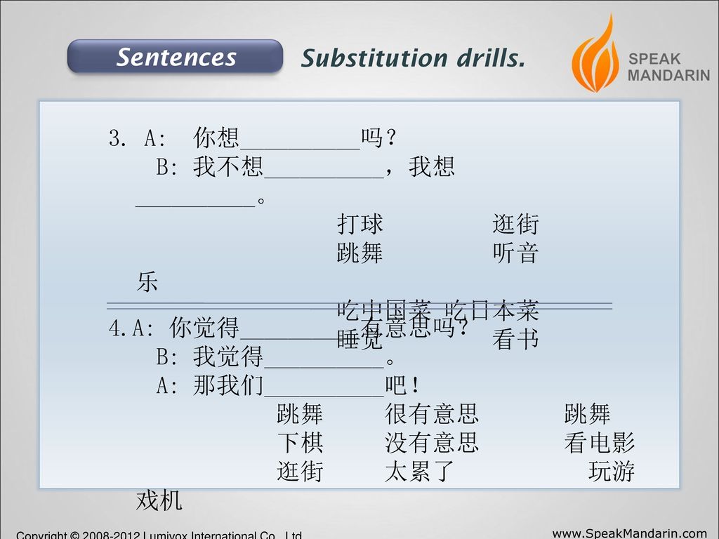 Sentences Substitution drills. 3. A: 你想__________吗？ B: 我不想__________，我想__________。 打球 逛街.