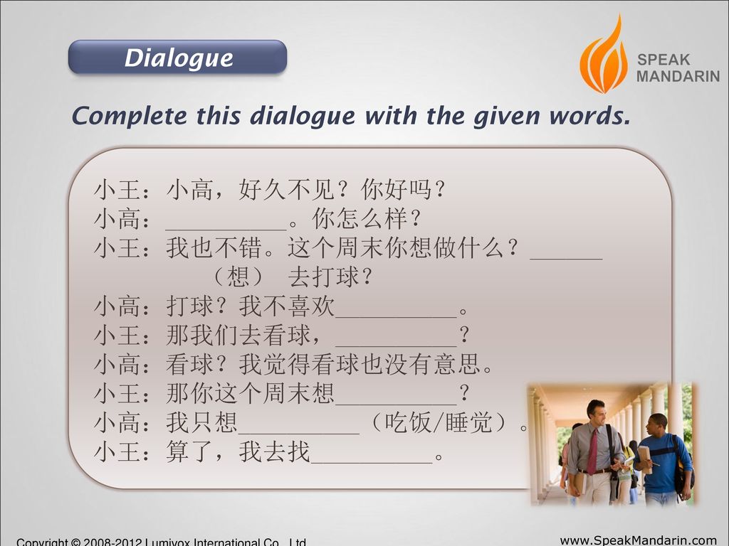 Dialogue Complete this dialogue with the given words. 小王：小高，好久不见？你好吗？ 小高：__________。你怎么样？ 小王：我也不错。这个周末你想做什么？______.