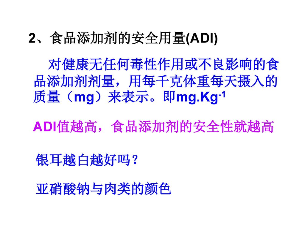 2、食品添加剂的安全用量(ADI) 对健康无任何毒性作用或不良影响的食品添加剂剂量，用每千克体重每天摄入的质量（mg）来表示。即mg.Kg-1. ADI值越高，食品添加剂的安全性就越高. 银耳越白越好吗？