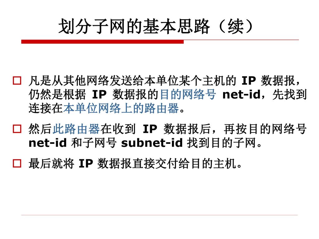 划分子网的基本思路（续） 凡是从其他网络发送给本单位某个主机的 IP 数据报，仍然是根据 IP 数据报的目的网络号 net-id，先找到连接在本单位网络上的路由器。 然后此路由器在收到 IP 数据报后，再按目的网络号 net-id 和子网号 subnet-id 找到目的子网。