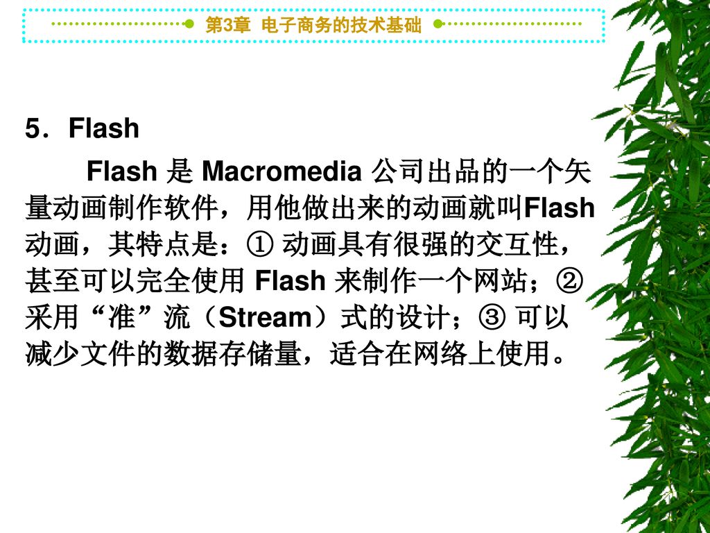 5．Flash Flash 是 Macromedia 公司出品的一个矢量动画制作软件，用他做出来的动画就叫Flash动画，其特点是：① 动画具有很强的交互性，甚至可以完全使用 Flash 来制作一个网站；② 采用 准 流（Stream）式的设计；③ 可以减少文件的数据存储量，适合在网络上使用。