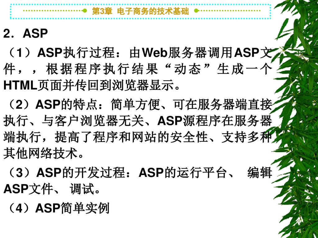 2．ASP （1）ASP执行过程：由Web服务器调用ASP文件，，根据程序执行结果 动态 生成一个HTML页面并传回到浏览器显示。 （2）ASP的特点：简单方便、可在服务器端直接执行、与客户浏览器无关、ASP源程序在服务器端执行，提高了程序和网站的安全性、支持多种其他网络技术。