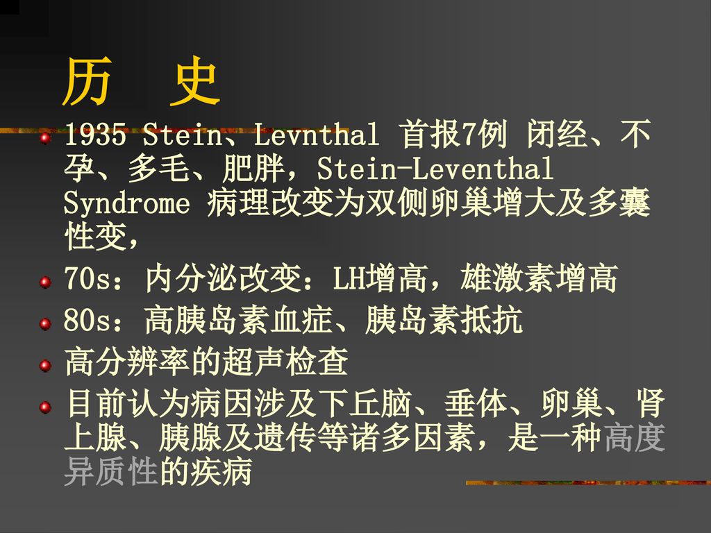 历 史 1935 Stein、Levnthal 首报7例 闭经、不孕、多毛、肥胖，Stein-Leventhal Syndrome 病理改变为双侧卵巢增大及多囊性变， 70s：内分泌改变：LH增高，雄激素增高.