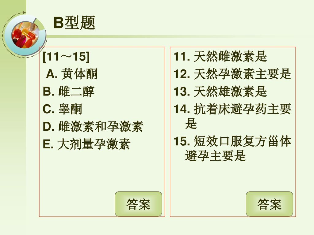 B型题 [11～15] A. 黄体酮 B. 雌二醇 C. 睾酮 D. 雌激素和孕激素 E. 大剂量孕激素 11. 天然雌激素是