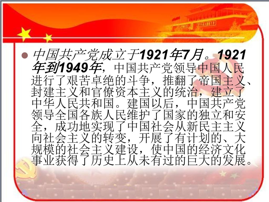 中国共产党成立于1921年7月。1921年到1949年，中国共产党领导中国人民进行了艰苦卓绝的斗争，推翻了帝国主义、封建主义和官僚资本主义的统治，建立了中华人民共和国。建国以后，中国共产党领导全国各族人民维护了国家的独立和安全，成功地实现了中国社会从新民主主义向社会主义的转变，开展了有计划的、大规模的社会主义建设，使中国的经济文化事业获得了历史上从未有过的巨大的发展。