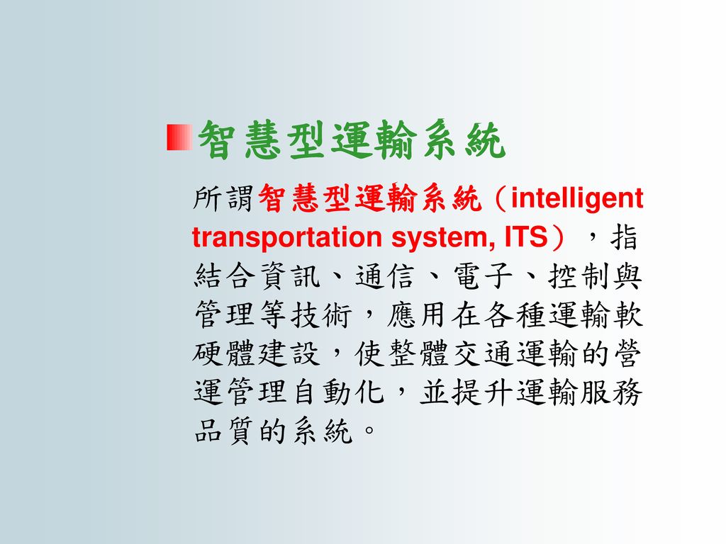 智慧型運輸系統 所謂智慧型運輸系統（intelligent transportation system, ITS），指結合資訊、通信、電子、控制與管理等技術，應用在各種運輸軟硬體建設，使整體交通運輸的營運管理自動化，並提升運輸服務品質的系統。